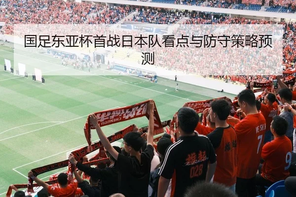 国足东亚杯首战日本队看点与防守策略预测