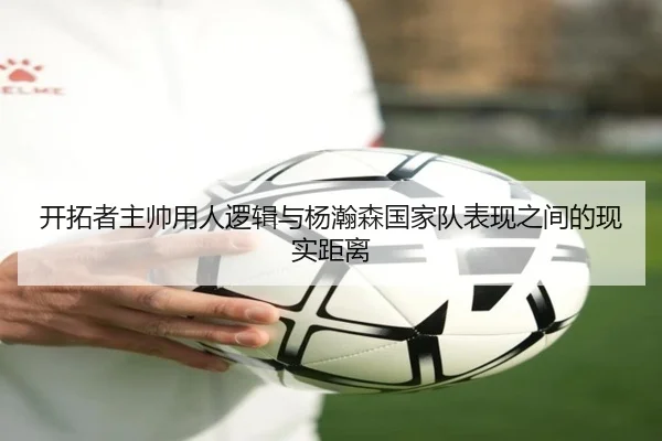 开拓者主帅用人逻辑与杨瀚森国家队表现之间的现实距离